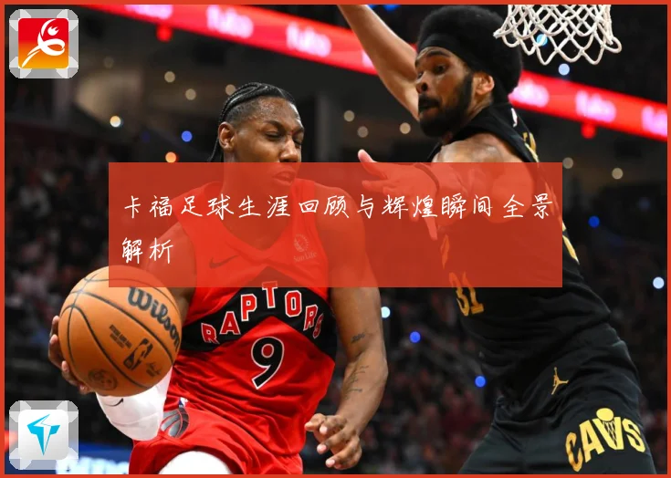 卡福足球生涯回顾与辉煌瞬间全景解析