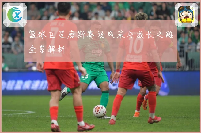 篮球巨星唐斯赛场风采与成长之路全景解析