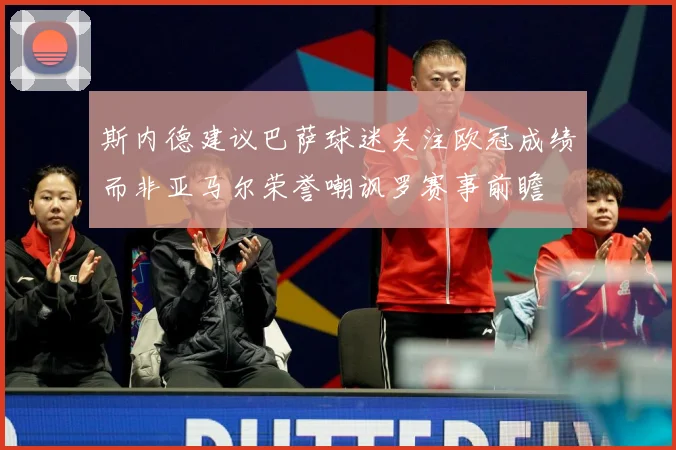 斯内德建议巴萨球迷关注欧冠成绩而非亚马尔荣誉嘲讽罗赛事前瞻