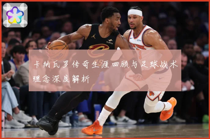 卡纳瓦罗传奇生涯回顾与足球战术理念深度解析