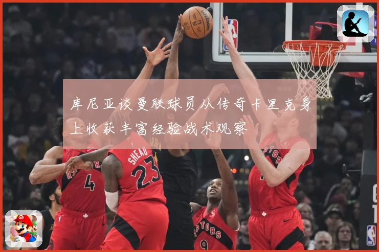 库尼亚谈曼联球员从传奇卡里克身上收获丰富经验战术观察