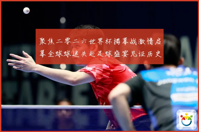 聚焦二零二六世界杯揭幕战激情启幕全球球迷共赴足球盛宴见证历史战术观察