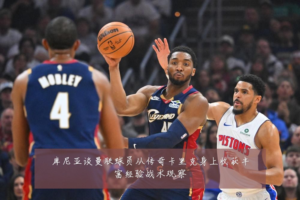 库尼亚谈曼联球员从传奇卡里克身上收获丰富经验战术观察