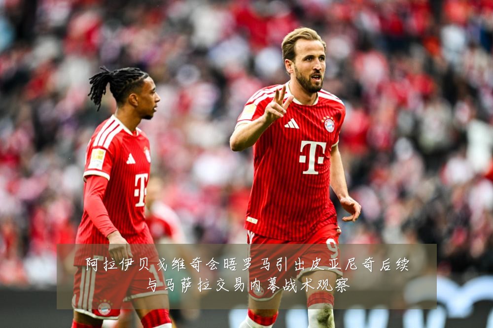 阿拉伊贝戈维奇会晤罗马引出皮亚尼奇后续与马萨拉交易内幕战术观察