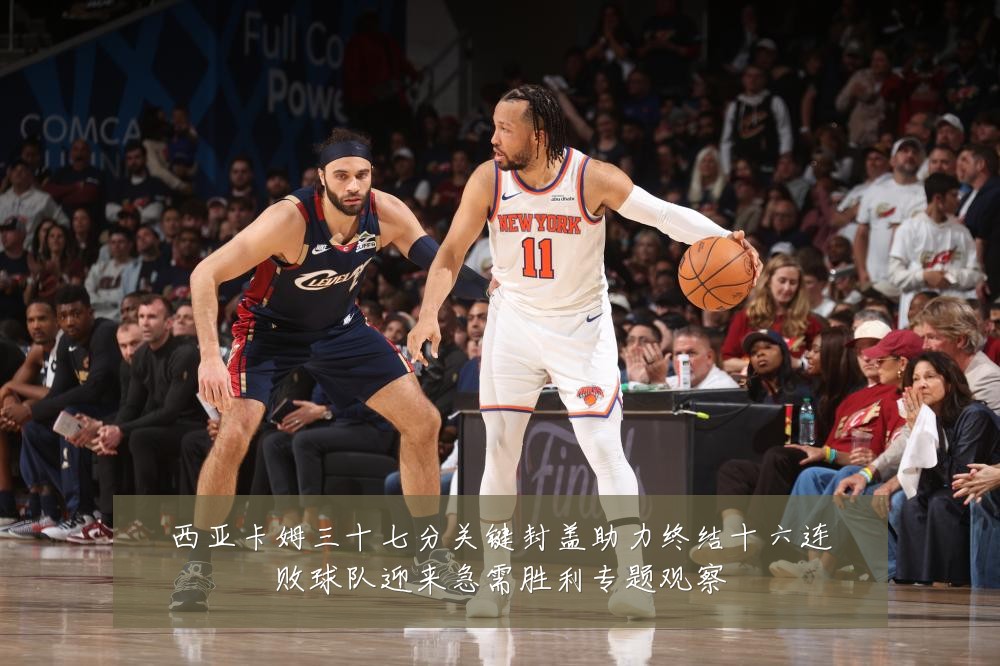 西亚卡姆三十七分关键封盖助力终结十六连败球队迎来急需胜利专题观察